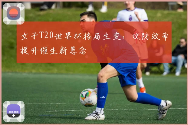女子T20世界杯格局生变,攻防效率提升催生新悬念 - 看球通推荐