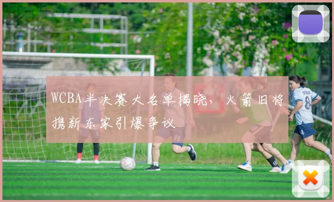 WCBA半决赛大名单揭晓,火箭旧将携新东家引爆争议 - 看球通推荐