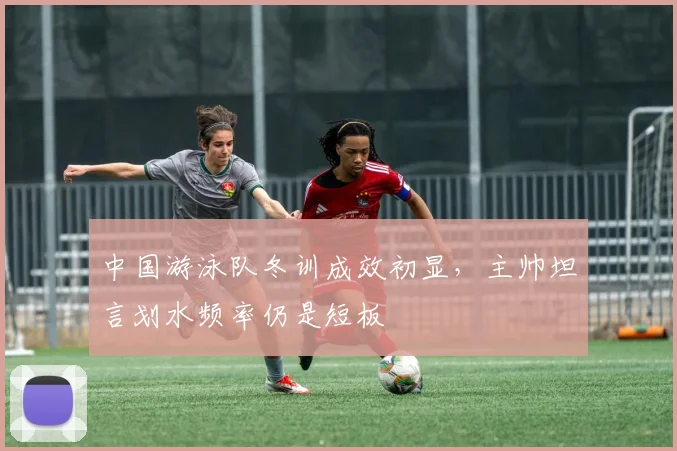 中国游泳队冬训成效初显,主帅坦言划水频率仍是短板 - 看球通推荐