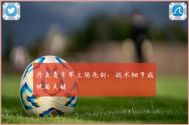 丹麦青年军主场亮剑,战术细节成破局关键 - 看球通推荐