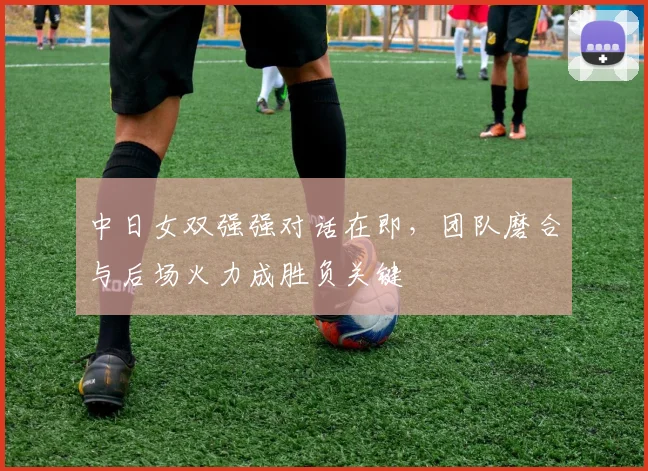 中日女双强强对话在即,团队磨合与后场火力成胜负关键 - 看球通推荐