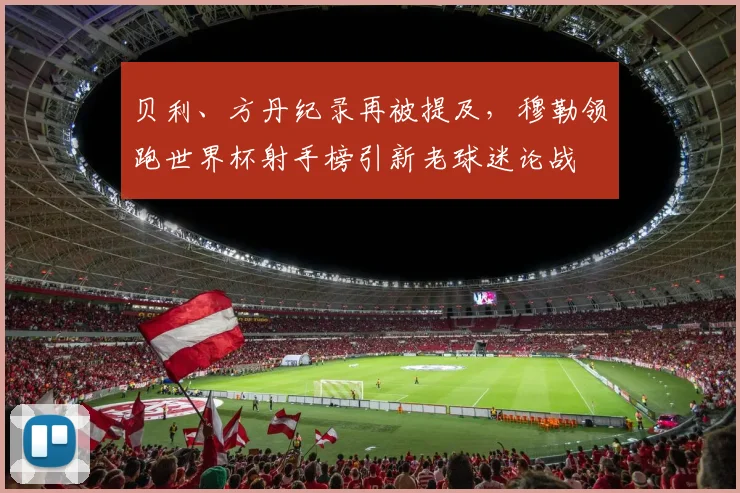 贝利、方丹纪录再被提及,穆勒领跑世界杯射手榜引新老球迷论战 - 看球通推荐