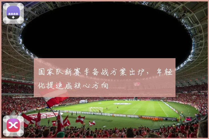 国家队新赛季备战方案出炉，年轻化提速成核心方向 - 看球通资讯