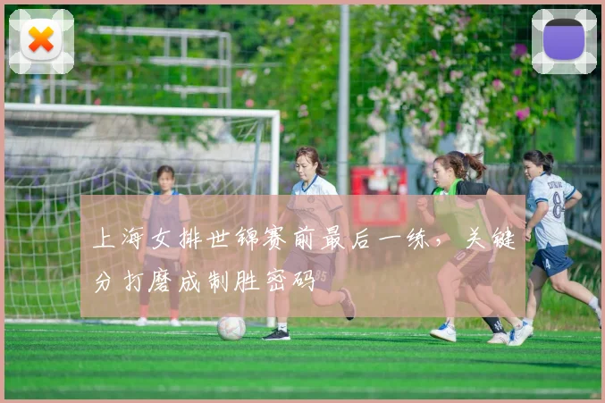上海女排世锦赛前最后一练,关键分打磨成制胜密码 - 看球通推荐