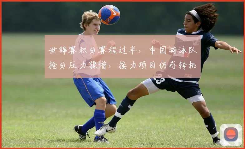 世锦赛积分赛程过半,中国游泳队抢分压力骤增,接力项目仍存转机 - 看球通推荐