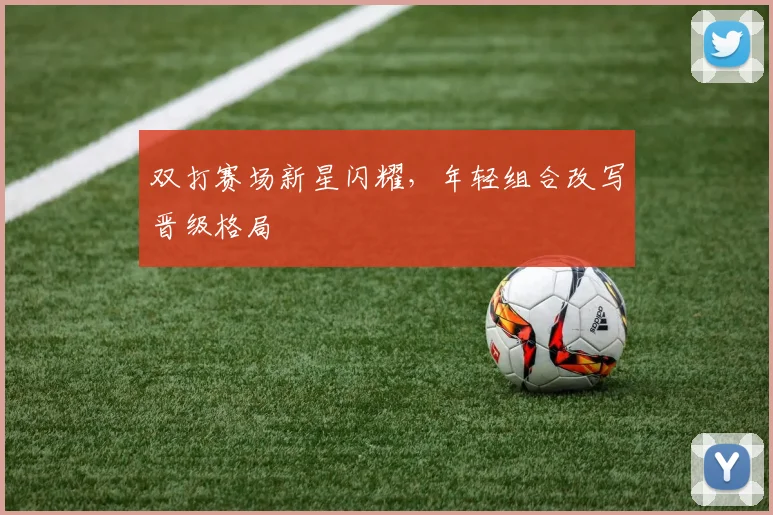 双打赛场新星闪耀,年轻组合改写晋级格局 - 看球通推荐