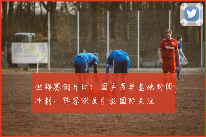世锦赛倒计时:国乒男单基地封闭冲刺,阵容深度引发国际关注 - 看球通推荐