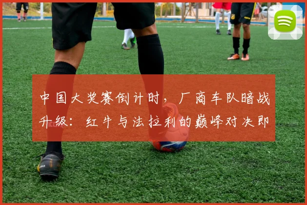 中国大奖赛倒计时,厂商车队暗战升级:红牛与法拉利的巅峰对决即将上演 - 看球通推荐