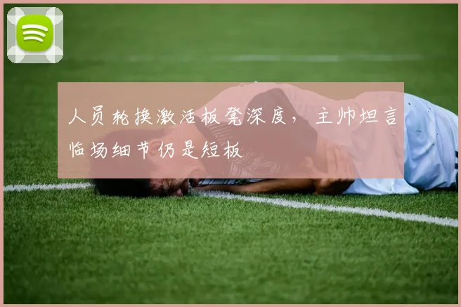 人员轮换激活板凳深度，主帅坦言临场细节仍是短板 - 看球通推荐