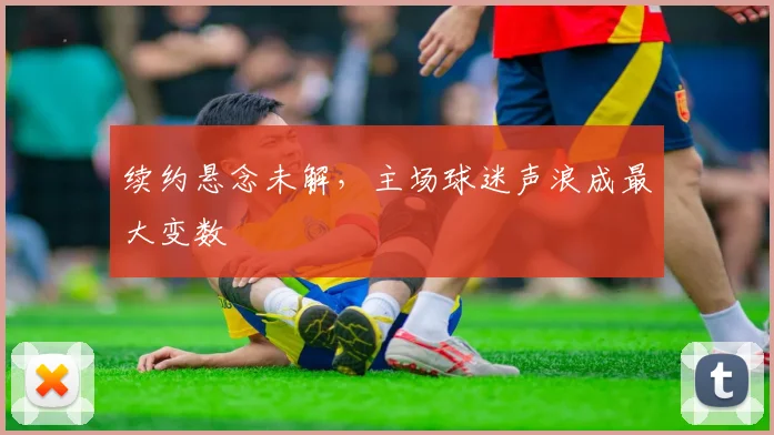 续约悬念未解,主场球迷声浪成最大变数 - 看球通推荐
