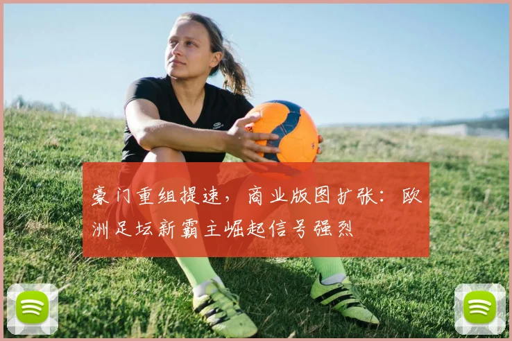 豪门重组提速,商业版图扩张:欧洲足坛新霸主崛起信号强烈 - 看球通推荐