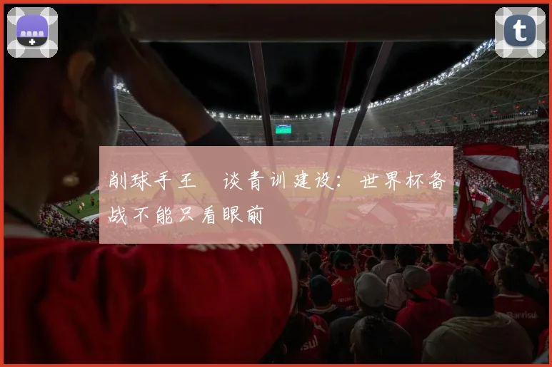 削球手王玥谈青训建设:世界杯备战不能只看眼前 - 看球通推荐