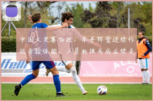 中国大奖赛临近,车手阵营连续作战考验体能,人员轮换或成后续走势关键变量 - 看球通推荐