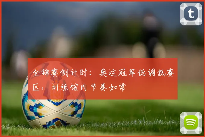 全锦赛倒计时:奥运冠军低调抵赛区,训练馆内节奏如常 - 看球通推荐