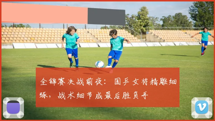 全锦赛决战前夜:国乒女将精雕细琢,战术细节成最后胜负手 - 看球通推荐