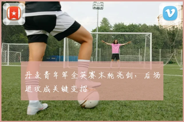 丹麦青年军全英赛末轮亮剑,后场进攻成关键变招 - 看球通推荐