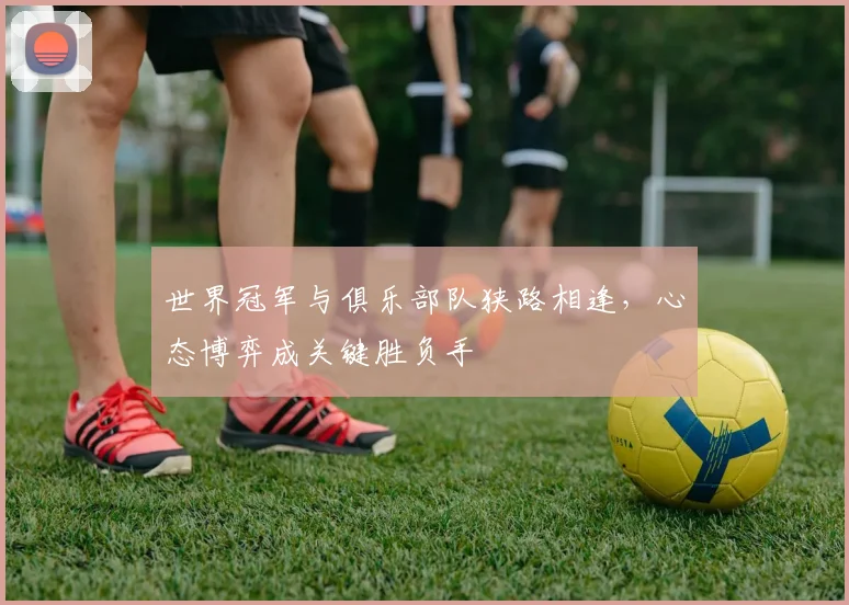 世界冠军与俱乐部队狭路相逢，心态博弈成关键胜负手 - 看球通推荐