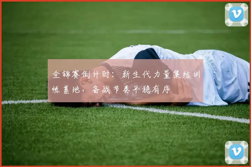 全锦赛倒计时:新生代力量集结训练基地,备战节奏平稳有序 - 看球通推荐