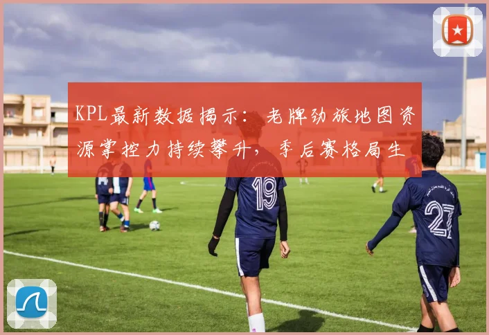 KPL最新数据揭示:老牌劲旅地图资源掌控力持续攀升,季后赛格局生变 - 看球通推荐
