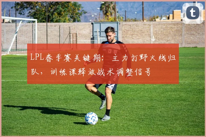 LPL春季赛关键期:主力打野火线归队,训练课释放战术调整信号 - 看球通推荐