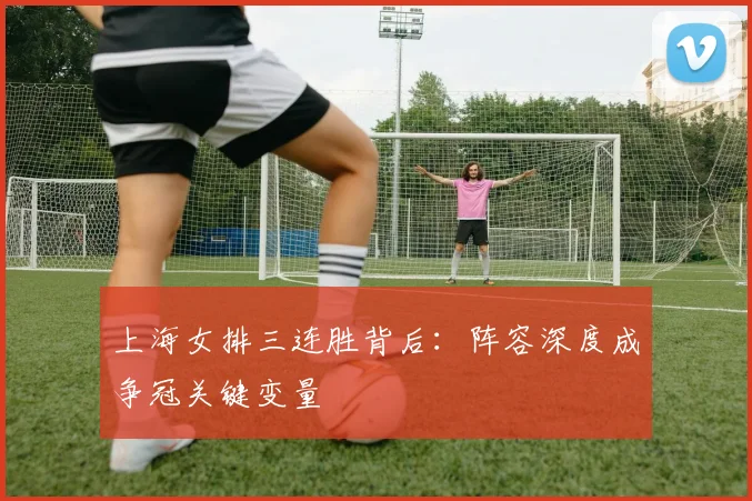 上海女排三连胜背后:阵容深度成争冠关键变量 - 看球通推荐