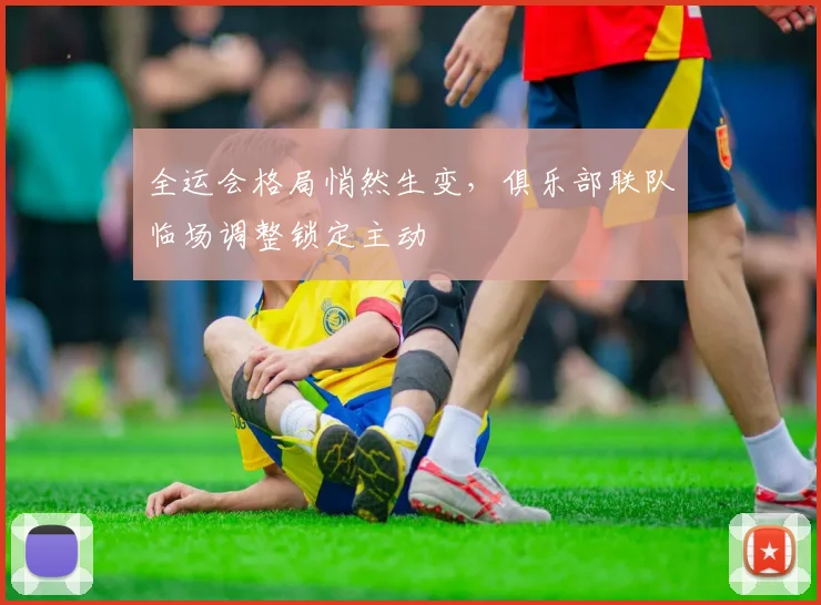 全运会格局悄然生变，俱乐部联队临场调整锁定主动 - 看球通推荐
