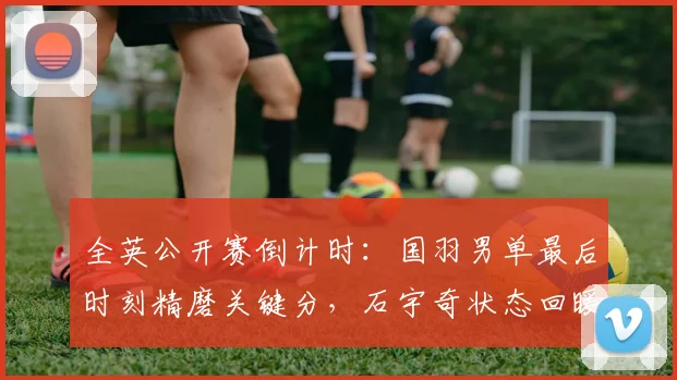 全英公开赛倒计时:国羽男单最后时刻精磨关键分,石宇奇状态回暖成变数 - 看球通推荐