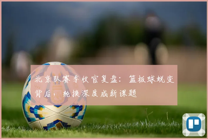 北京队赛季收官复盘:篮板球蜕变背后,轮换深度成新课题 - 看球通推荐