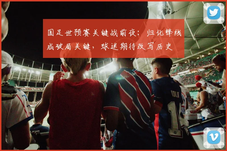 国足世预赛关键战前夜:归化锋线成破局关键,球迷期待改写历史 - 看球通推荐