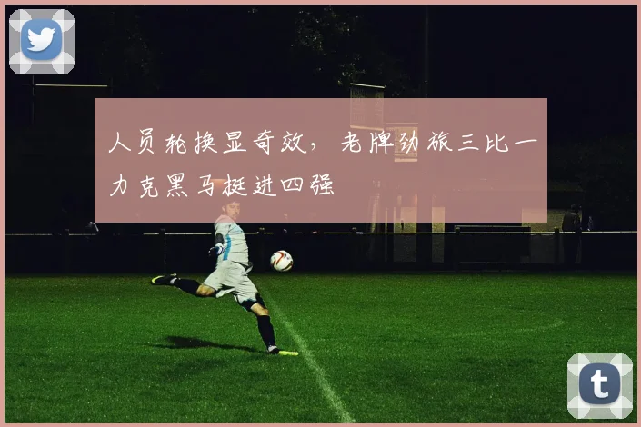 人员轮换显奇效，老牌劲旅三比一力克黑马挺进四强 - 看球通推荐
