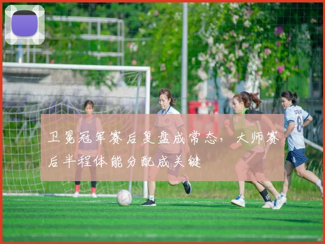 卫冕冠军赛后复盘成常态,大师赛后半程体能分配成关键 - 看球通推荐