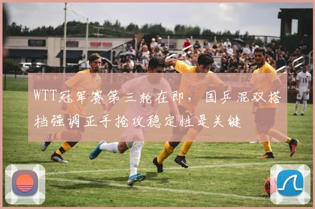 WTT冠军赛第三轮在即,国乒混双搭档强调正手抢攻稳定性是关键 - 看球通推荐