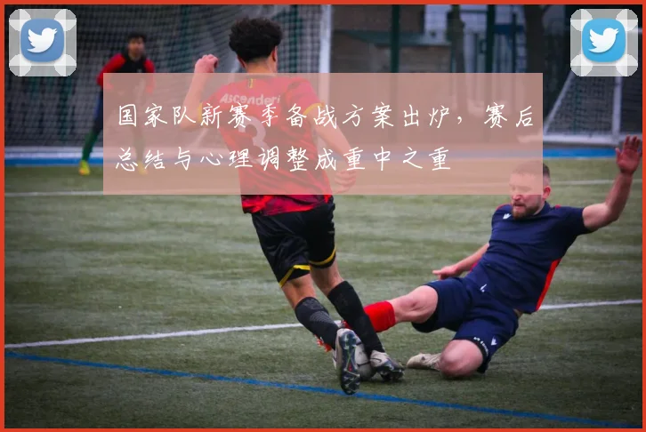 国家队新赛季备战方案出炉，赛后总结与心理调整成重中之重 - 看球通资讯