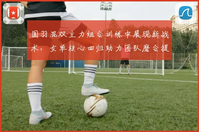 国羽混双主力组合训练中展现新战术，女单核心回归助力团队磨合提速 - 看球通资讯