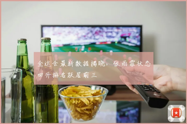 全运会最新数据揭晓，张雨霏状态回升排名跃居前三 - 看球通推荐