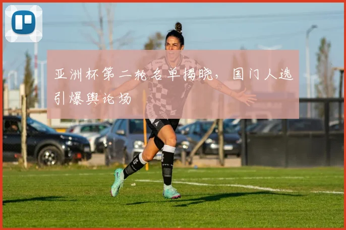 亚洲杯第二轮名单揭晓,国门人选引爆舆论场 - 看球通推荐