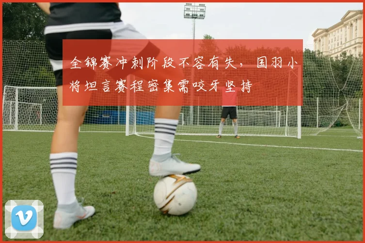 全锦赛冲刺阶段不容有失,国羽小将坦言赛程密集需咬牙坚持 - 看球通推荐