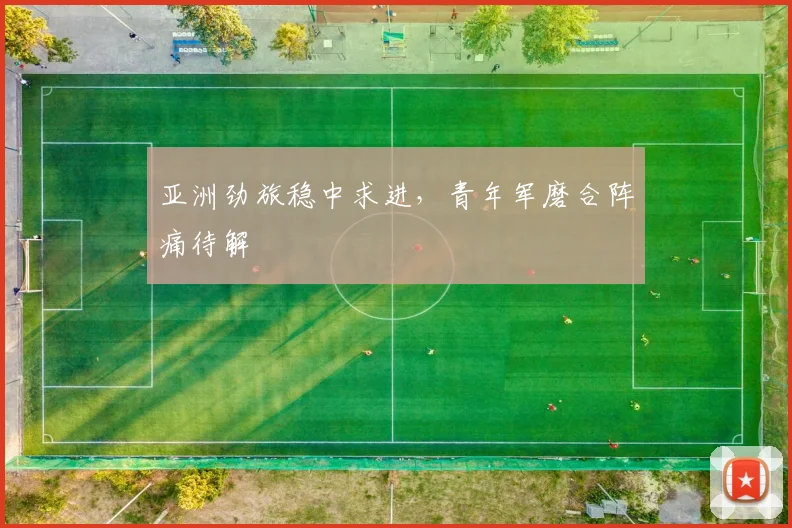 亚洲劲旅稳中求进,青年军磨合阵痛待解 - 看球通推荐